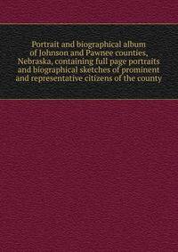 Portrait and biographical album of Johnson and Pawnee counties, Nebraska, containing full page portraits and biographical sketches of prominent and representative citizens of the county
