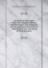 Lectures on the more important eruptive fevers, haemorrhages and dropsies: and on gout and rheumatism : delivered in the University of Pennsylvania