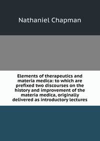 Elements of therapeutics and materia medica: to which are prefixed two discourses on the history and improvement of the materia medica, originally delivered as introductory lectures