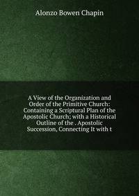 A View of the Organization and Order of the Primitive Church: Containing a Scriptural Plan of the Apostolic Church; with a Historical Outline of the . Apostolic Succession, Connecting It with t