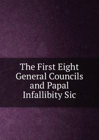 The First Eight General Councils and Papal Infallibity Sic.