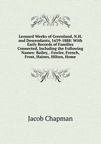 Leonard Weeks of Greenland, N.H. and Descendants, 1639-1888: With Early Records of Families Connected, Including the Following Names: Bailey, . Fowler, French, Frost, Haines, Hilton, Home