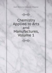 Chemistry Applied to Arts and Manufactures, Volume 1