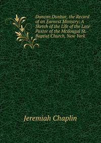Duncan Dunbar, the Record of an Earnest Ministry: A Sketch of the Life of the Late Pastor of the Mcdougal St. Baptist Church, New York