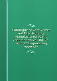 Catalogue of Gate Valves and Fire Hydrants: Manufactured by the Chapman Valve Mfg. Co., with an Engineering Appendix