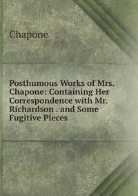 Posthumous Works of Mrs. Chapone: Containing Her Correspondence with Mr. Richardson . and Some Fugitive Pieces .
