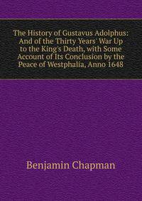 The History of Gustavus Adolphus: And of the Thirty Years' War Up to the King's Death, with Some Account of Its Conclusion by the Peace of Westphalia, Anno 1648