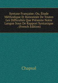 Syntaxe Francaise; Ou, Etude Methodique Et Raisonnee De Toutes Les Difficultes Que Presente Notre Langue Sous De Rapport Syntaxique . (French Edition)