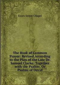 The Book of Common Prayer: Revised According to the Plan of the Late Dr. Samuel Clarke: Together with the Psalter, Or Psalms of David