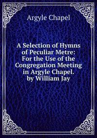 A Selection of Hymns of Peculiar Metre: For the Use of the Congregation Meeting in Argyle Chapel. by William Jay