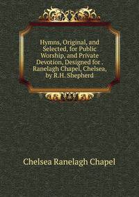 Hymns, Original, and Selected, for Public Worship, and Private Devotion, Designed for . Ranelagh Chapel, Chelsea, by R.H. Shepherd