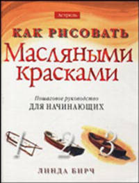 Как рисовать масляными красками: Пошаговое руководство для начинающих /Пер. с англ.