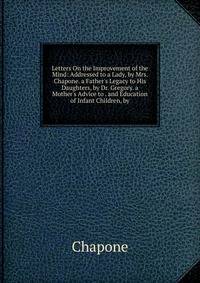 Letters On the Improvement of the Mind: Addressed to a Lady, by Mrs. Chapone. a Father's Legacy to His Daughters, by Dr. Gregory. a Mother's Advice to . and Education of Infant Children, by