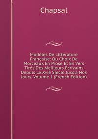 Mod?les De Litt?rature Fran?aise: Ou Choix De Morceaux En Prose Et En Vers Tir?s Des Meilleurs ?crivains Depuis Le Xvie Si?cle Jusq'a Nos Jours, Volume 1 (French Edition)
