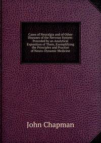 Cases of Neuralgia and of Other Diseases of the Nervous System: Preceded by an Analytical Exposition of Them, Exemplifying the Principles and Practice of Neuro-Dynamic Medicine