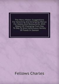 The Menu Maker; Suggestions For Selecting And Arranging Menus For Hotels And Restaurants, With Object Of Changing From Day To Day To Give Continuous Variety Of Foods In Season