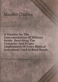 A Treatise On The Instrumentation Of Military Bands: Describing The Character And Proper Employment Of Every Musical Instrument Used In Reed Bands