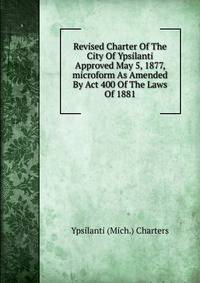 Revised Charter Of The City Of Ypsilanti Approved May 5, 1877, microform As Amended By Act 400 Of The Laws Of 1881