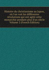 Histoire du christianisme au Japon, o? l'on voit les diff?rentes r?volutions qui ont agit? cette monarchie pendant plus d'un si?cle Volume 2 (French Edition)
