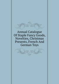 Annual Catalogue Of Staple Fancy Goods, Novelties, Christmas Presents, French And German Toys.