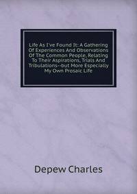 Life As I've Found It: A Gathering Of Experiences And Observations Of The Common People, Relating To Their Aspirations, Trials And Tribulations--but More Especially My Own Prosaic Life