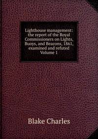 Lighthouse management: the report of the Royal Commissioners on Lights, Buoys, and Beacons, 1861, examined and refuted Volume 1