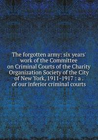 The forgotten army: six years' work of the Committee on Criminal Courts of the Charity Organization Society of the City of New York, 1911-1917 : a . of our inferior criminal courts