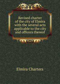 Revised charter of the city of Elmira with the several acts applicable to the city and officers thereof