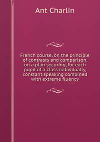 French course, on the principle of contrasts and comparison, on a plan securing, for each pupil of a class individually, constant speaking combined with extreme fluency