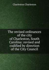 The revised ordinances of the city of Charleston, South Carolina: revised and codified by direction of the City Council