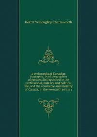 A cyclop?dia of Canadian biography: brief biographies of persons distinguished in the professional, military and political life, and the commerce and industry of Canada, in the twentieth century