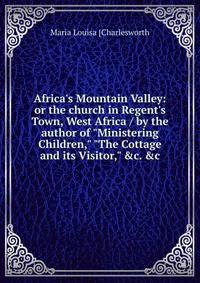 Africa's Mountain Valley: or the church in Regent's Town, West Africa / by the author of "Ministering Children," "The Cottage and its Visitor," &amp;c. &amp;c