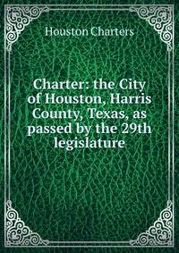 Charter: the City of Houston, Harris County, Texas, as passed by the 29th legislature