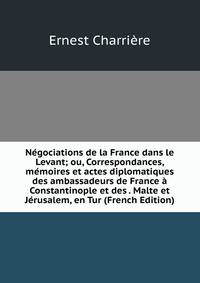 Negociations de la France dans le Levant; ou, Correspondances, memoires et actes diplomatiques des ambassadeurs de France a Constantinople et des . Malte et Jerusalem, en Tur (French Edition)