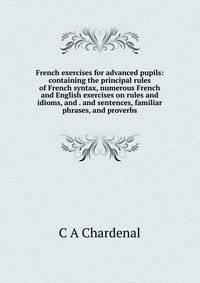 French exercises for advanced pupils: containing the principal rules of French syntax, numerous French and English exercises on rules and idioms, and . and sentences, familiar phrases, and proverbs