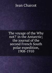The voyage of the Why not?' in the Antarctic; the journal of the second French South polar expedition, 1908-1910