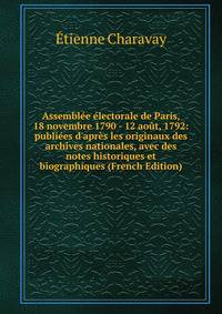 Assembl?e ?lectorale de Paris, 18 novembre 1790 - 12 ao?t, 1792: publi?es d'apr?s les originaux des archives nationales, avec des notes historiques et biographiques (French Edition)
