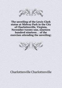 The unveiling of the Lewis-Clark statue at Midway Park in the City of Charlottesville, Virginia, November twenty-one, nineteen hundred nineteen . . of the exercises attending the unveiling;