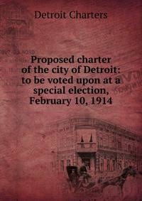 Proposed charter of the city of Detroit: to be voted upon at a special election, February 10, 1914