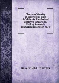 Charter of the city of Bakersfield, state of California. Ratified and approved January 23, 1915 by Assembly concurrent resolution no. 3