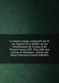 La chasse royale, composee par le roy Charles IX et dediee au roy treschrestien de France et de Navarre Louys XIII. Tres utile aux curieux et amateurs . introd. par Henri Chevreul (French Edition)
