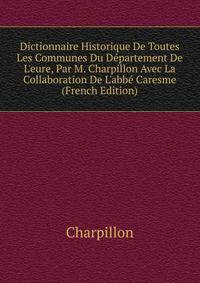 Dictionnaire Historique De Toutes Les Communes Du D?partement De L'eure, Par M. Charpillon Avec La Collaboration De L'abb? Caresme (French Edition)