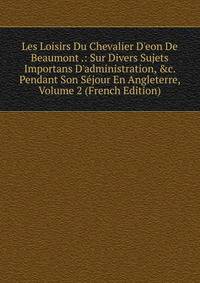 Les Loisirs Du Chevalier D'eon De Beaumont .: Sur Divers Sujets Importans D'administration, &amp;c. Pendant Son S?jour En Angleterre, Volume 2 (French Edition)