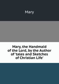 Mary, the Handmaid of the Lord, by the Author of 'tales and Sketches of Christian Life'.