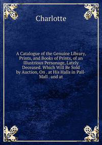 A Catalogue of the Genuine Library, Prints, and Books of Prints, of an Illustrious Personage, Lately Deceased. Which Will Be Sold by Auction, On . at His Halls in Pall-Mall . and at