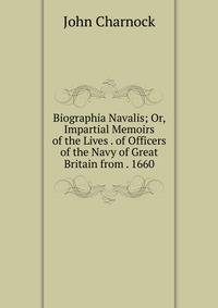 Biographia Navalis; Or, Impartial Memoirs of the Lives . of Officers of the Navy of Great Britain from . 1660