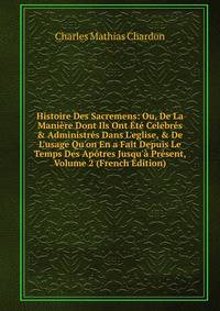 Histoire Des Sacremens: Ou, De La Mani?re Dont Ils Ont ?t? Celebr?s &amp; Administr?s Dans L'eglise, &amp; De L'usage Qu'on En a Fait Depuis Le Temps Des Ap?tres Jusqu'? Pr?sent, Volume 2 (French Edition)