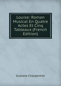 Louise: Roman Musical En Quatre Actes Et Cinq Tableaux (French Edition)