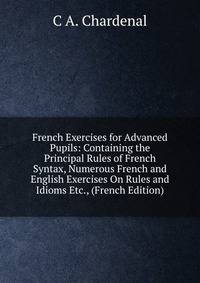 French Exercises for Advanced Pupils: Containing the Principal Rules of French Syntax, Numerous French and English Exercises On Rules and Idioms Etc., (French Edition)