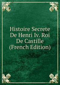 Histoire Secrete De Henri Iv. Roi De Castille (French Edition)